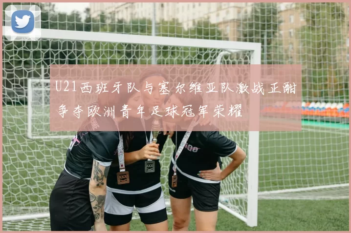 U21西班牙队与塞尔维亚队激战正酣争夺欧洲青年足球冠军荣耀