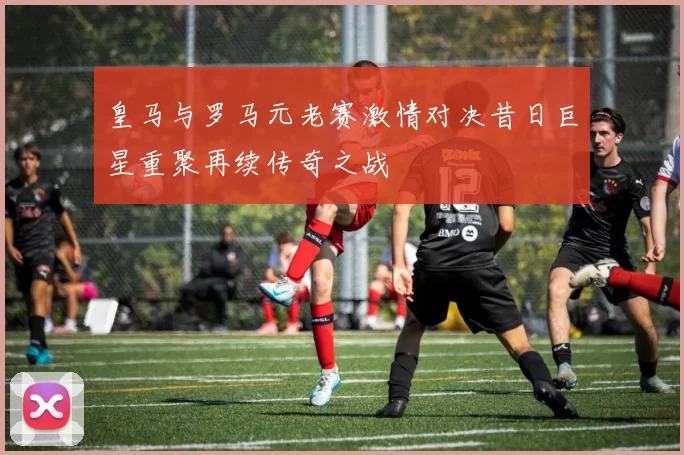 皇马与罗马元老赛激情对决昔日巨星重聚再续传奇之战