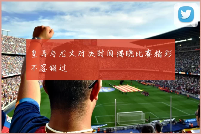 皇马与尤文对决时间揭晓比赛精彩不容错过