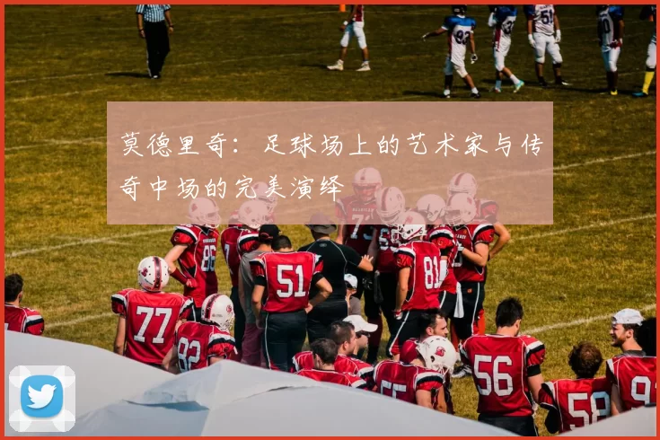 莫德里奇：足球场上的艺术家与传奇中场的完美演绎