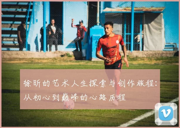 徐昕的艺术人生探索与创作旅程：从初心到巅峰的心路历程