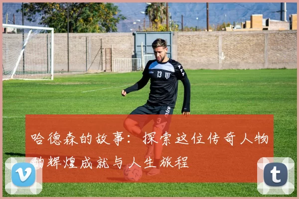 哈德森的故事：探索这位传奇人物的辉煌成就与人生旅程