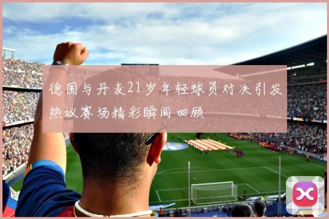 德国与丹麦21岁年轻球员对决引发热议赛场精彩瞬间回顾