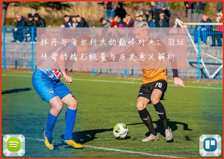林丹与马尔科夫的巅峰对决：羽坛传奇的精彩较量与历史意义解析
